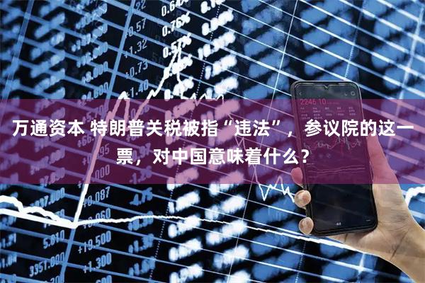 万通资本 特朗普关税被指“违法”，参议院的这一票，对中国意味着什么？