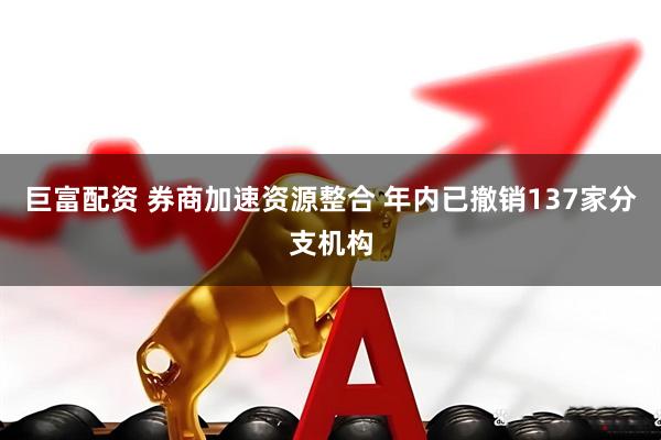 巨富配资 券商加速资源整合 年内已撤销137家分支机构