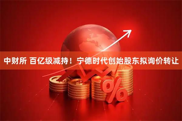 中财所 百亿级减持！宁德时代创始股东拟询价转让