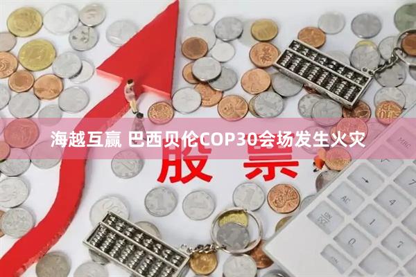海越互赢 巴西贝伦COP30会场发生火灾