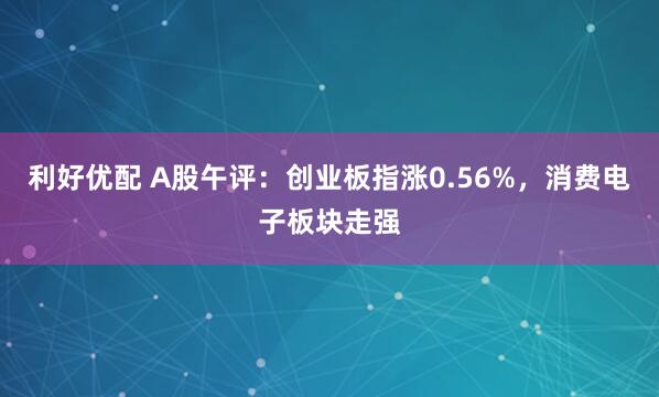 利好优配 A股午评：创业板指涨0.56%，消费电子板块走强