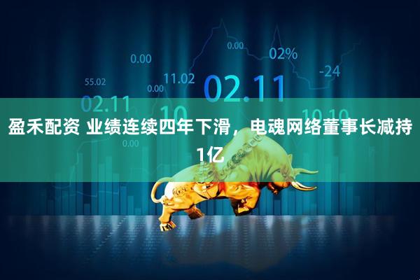 盈禾配资 业绩连续四年下滑，电魂网络董事长减持1亿