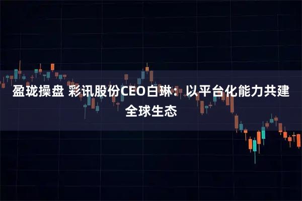 盈珑操盘 彩讯股份CEO白琳：以平台化能力共建全球生态