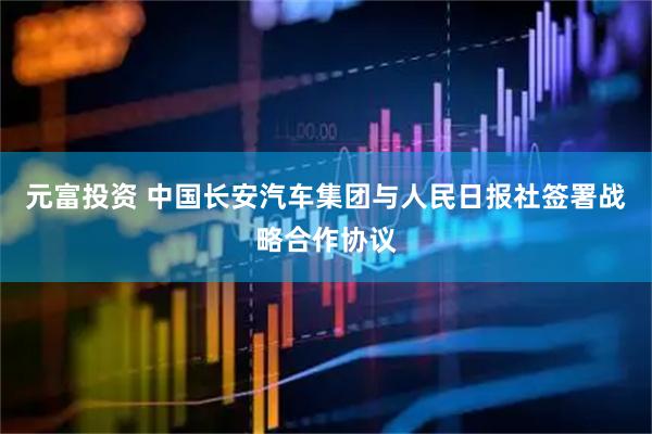 元富投资 中国长安汽车集团与人民日报社签署战略合作协议
