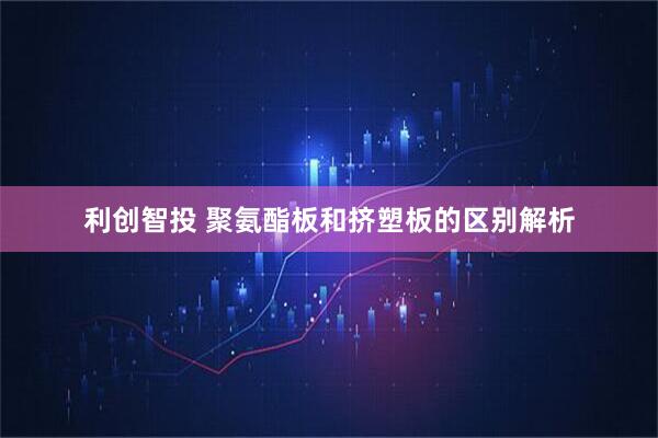利创智投 聚氨酯板和挤塑板的区别解析