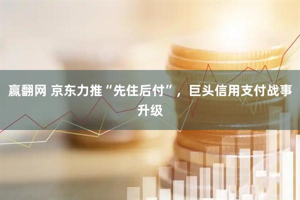 赢翻网 京东力推“先住后付”，巨头信用支付战事升级