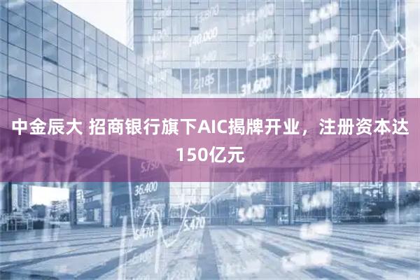 中金辰大 招商银行旗下AIC揭牌开业，注册资本达150亿元