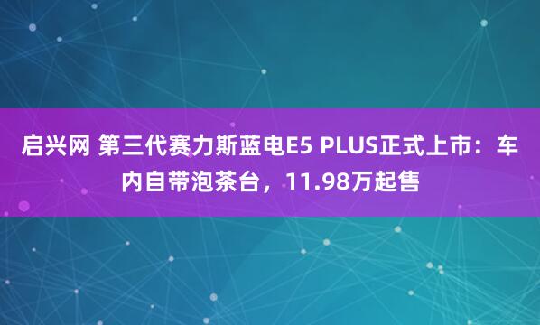 启兴网 第三代赛力斯蓝电E5 PLUS正式上市：车内自带泡茶台，11.98万起售