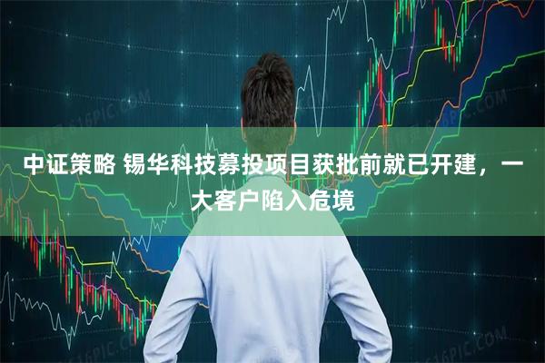 中证策略 锡华科技募投项目获批前就已开建，一大客户陷入危境