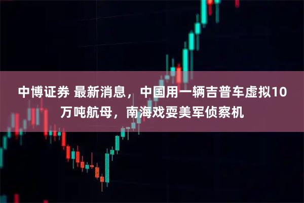 中博证券 最新消息，中国用一辆吉普车虚拟10万吨航母，南海戏耍美军侦察机