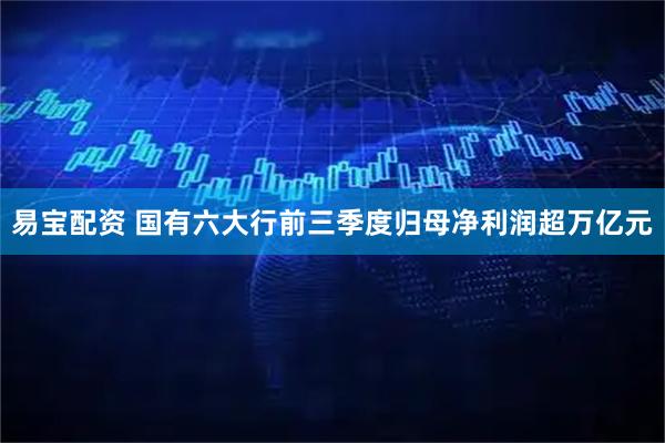 易宝配资 国有六大行前三季度归母净利润超万亿元