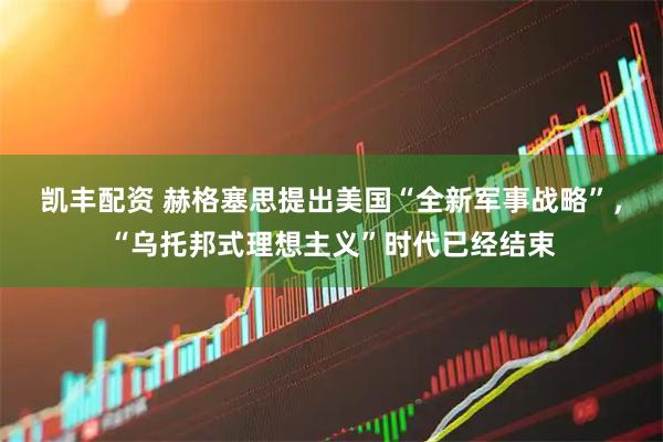 凯丰配资 赫格塞思提出美国“全新军事战略”，“乌托邦式理想主义”时代已经结束