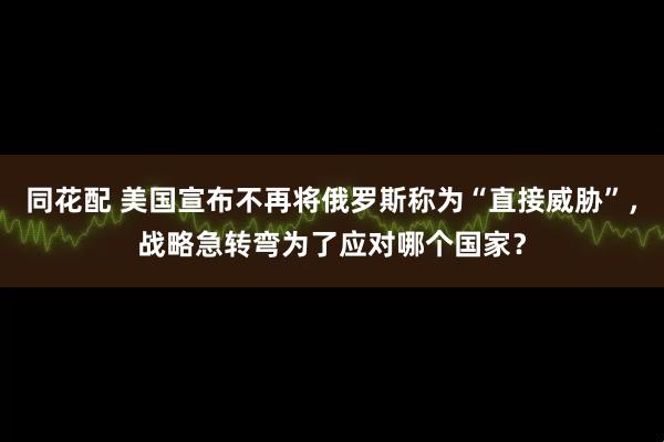 同花配 美国宣布不再将俄罗斯称为“直接威胁”，战略急转弯为了应对哪个国家？