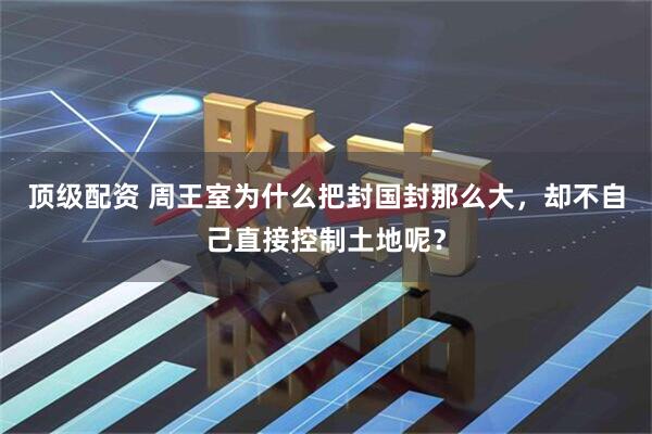 顶级配资 周王室为什么把封国封那么大，却不自己直接控制土地呢？