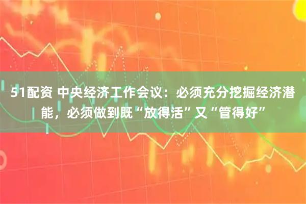 51配资 中央经济工作会议：必须充分挖掘经济潜能，必须做到既“放得活”又“管得好”