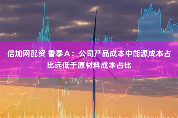 倍加网配资 鲁泰Ａ：公司产品成本中能源成本占比远低于原材料成本占比