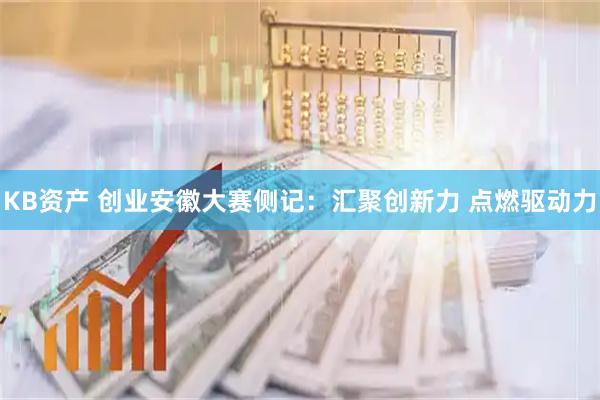 KB资产 创业安徽大赛侧记：汇聚创新力 点燃驱动力
