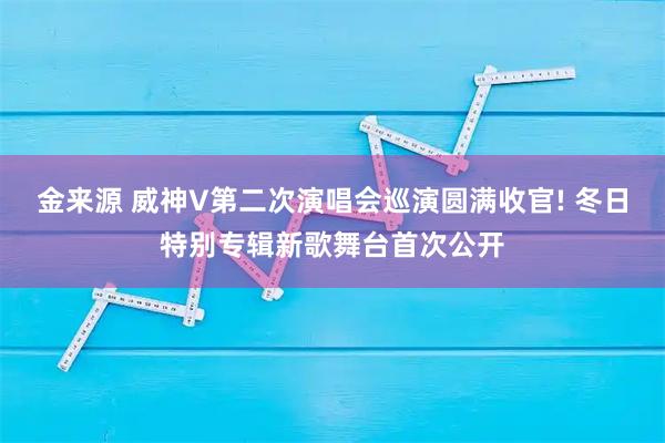 金来源 威神V第二次演唱会巡演圆满收官! 冬日特别专辑新歌舞台首次公开