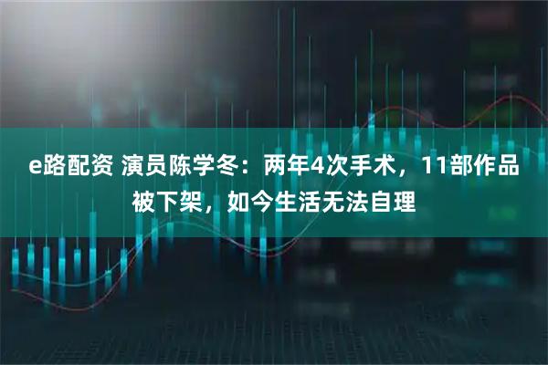 e路配资 演员陈学冬：两年4次手术，11部作品被下架，如今生活无法自理