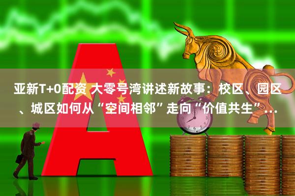亚新T+0配资 大零号湾讲述新故事：校区、园区、城区如何从“空间相邻”走向“价值共生”…