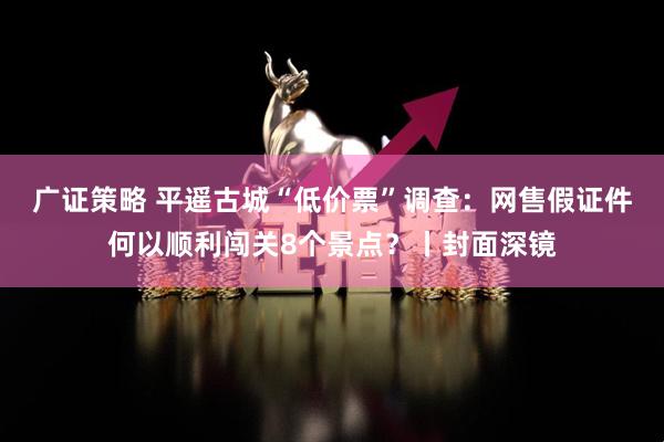 广证策略 平遥古城“低价票”调查：网售假证件何以顺利闯关8个景点？丨封面深镜