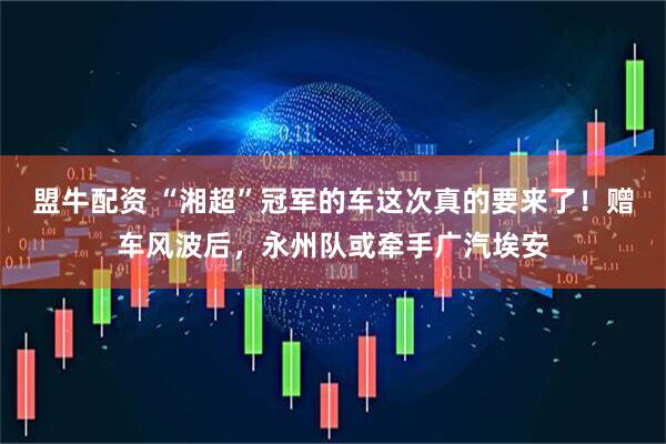 盟牛配资 “湘超”冠军的车这次真的要来了！赠车风波后，永州队或牵手广汽埃安
