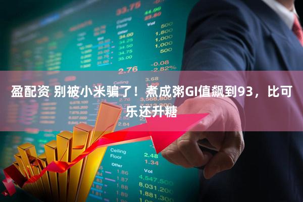 盈配资 别被小米骗了！煮成粥GI值飙到93，比可乐还升糖