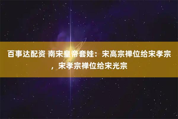 百事达配资 南宋皇帝套娃：宋高宗禅位给宋孝宗，宋孝宗禅位给宋光宗