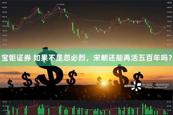 宝钜证券 如果不是忽必烈，宋朝还能再活五百年吗？