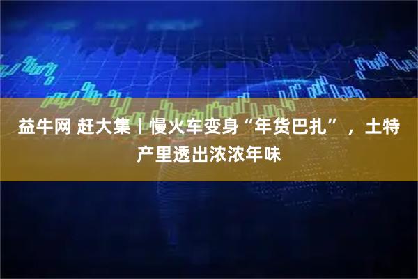 益牛网 赶大集丨慢火车变身“年货巴扎” ，土特产里透出浓浓年味