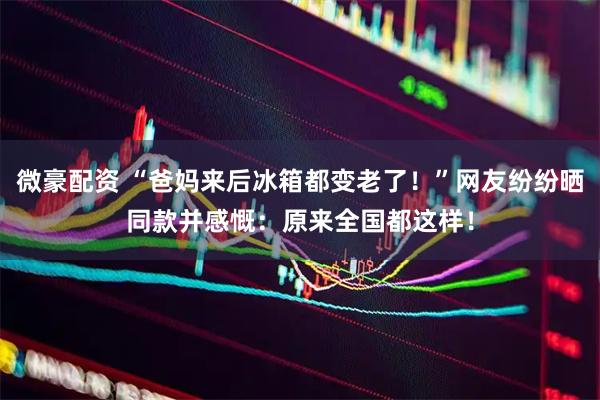 微豪配资 “爸妈来后冰箱都变老了！”网友纷纷晒同款并感慨：原来全国都这样！