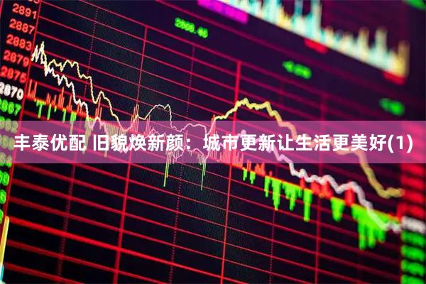 丰泰优配 旧貌焕新颜：城市更新让生活更美好(1)