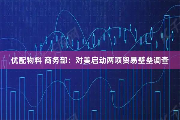 优配物料 商务部：对美启动两项贸易壁垒调查