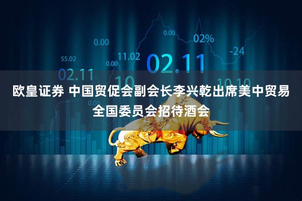 欧皇证券 中国贸促会副会长李兴乾出席美中贸易全国委员会招待酒会
