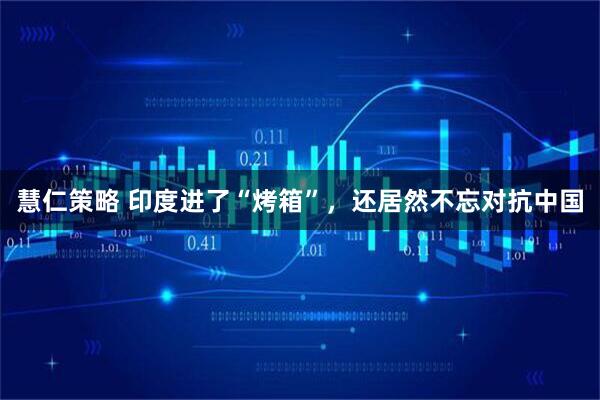 慧仁策略 印度进了“烤箱”，还居然不忘对抗中国