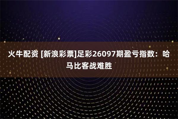 火牛配资 [新浪彩票]足彩26097期盈亏指数：哈马比客战难胜